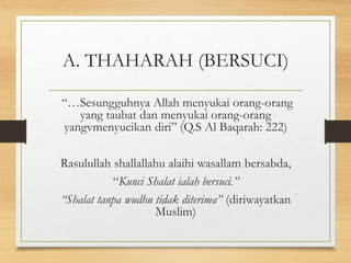 A. THAHARAH (BERSUCI)
“…Sesungguhnya Allah menyukai orang-orang
yang taubat dan menyukai orang-orang
yangvmenyucikan diri” (Q.S Al Baqarah: 222)
Rasulullah shallallahu alaihi wasallam bersabda,
“Kunci Shalat ialah bersuci.”
“Shalat tanpa wudhu tidak diterima” (diriwayatkan
Muslim)
 
