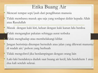 Etika Buang Air
• Mencari tempat sepi/jauh dari penglihatan manusia
• Tidak membawa masuk apa saja yang terdapat dzikir kepada Allah
atau Rasulullah
• Masuk dengan kaki kiri, keluar dengan kaki kanan lalu berdoa
• Tidak mengangkat pakaian sehingga aurat terbuka
• Tidak menghadap atau membelakangi kiblat
• Jangan beristinja ditempat berteduh atau jalan yang dilewati manusia/
di wadah air/ pohon yang berbuah
• Tidak mengobrol jika berdampingan dengan orang lain
• Laki-laki hendaknya duduk saat buang air kecil, lalu berdehem 1 atau
dua kali setelah selesai.
 