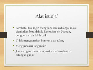 Alat istinja’
• Air/batu. Jika ingin menggunakan keduanya, maka
dianjurkan batu dahulu kemudian air. Namun,
penggunaan air lebih baik.
• Tidak menggunakan kotoran atau tulang
• Menggunakan tangan kiri
• Jika menggunakan batu, maka lakukan dengan
hitungan ganjil
 