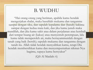 B. WUDHU
“Hai orang-orang yang beriman, apabila kamu hendak
mengerjakan shalat, maka basuhlah mukamu dan tanganmu
sampai dengan siku, dan sapulah kepalamu dan (basuh) kakimu
sampai dengan kedua mata kaki, dan jika kamu junub maka
mandilah, dan jika kamu sakit atau dalam perjalanan atau kembali
dari tempat buang air (kakus) atau menyentuh perempuan, lalu
kamu tidak memperoleh air, maka bertayammumlah dengan
tanah yang baik (bersih); sapulah mukamu dan tanganmu dengan
tanah itu. Allah tidak hendak menyulitkan kamu, tetapi Dia
hendak membersihkan kamu dan menyempurnakan nikmat-Nya
bagimu, supaya kamu bersyukur”
(Q.S Al Maidah: 6)
 