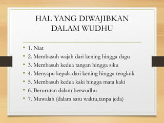 HAL YANG DIWAJIBKAN
DALAM WUDHU
• 1. Niat
• 2. Membasuh wajah dari kening hingga dagu
• 3. Membasuh kedua tangan hingga siku
• 4. Menyapu kepala dari kening hingga tengkuk
• 5. Membasuh kedua kaki hingga mata kaki
• 6. Berurutan dalam berwudhu
• 7. Muwalah (dalam satu waktu,tanpa jeda)
 