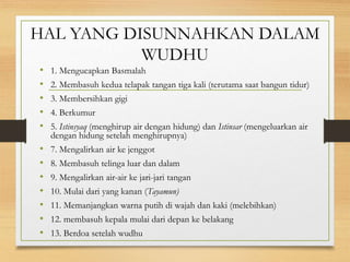 HAL YANG DISUNNAHKAN DALAM
WUDHU
• 1. Mengucapkan Basmalah
• 2. Membasuh kedua telapak tangan tiga kali (terutama saat bangun tidur)
• 3. Membersihkan gigi
• 4. Berkumur
• 5. Istinsyaq (menghirup air dengan hidung) dan Istinsar (mengeluarkan air
dengan hidung setelah menghirupnya)
• 7. Mengalirkan air ke jenggot
• 8. Membasuh telinga luar dan dalam
• 9. Mengalirkan air-air ke jari-jari tangan
• 10. Mulai dari yang kanan (Tayamun)
• 11. Memanjangkan warna putih di wajah dan kaki (melebihkan)
• 12. membasuh kepala mulai dari depan ke belakang
• 13. Berdoa setelah wudhu
 