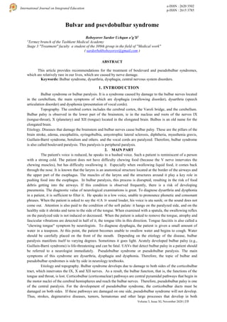 e-ISSN : 2620 3502
p-ISSN : 2615 3785
International Journal on Integrated Education
Volume 3, Issue XI, November 2020 | 19
Bulvar and psevdobulbar syndrome
Boboyorov Sardor Uchqun o’g’li1
1
Termez branch of the Tashkent Medical Academy
Stage 3 "Treatment" faculty a student of the 309th group in the field of "Medical work"
( sardorbekboboyorov@gmail.com )
ABSTRACT
This article provides recommendations for the treatment of boulevard and pseudobulbar syndromes,
which are relatively rare in our lives, which are caused by nerve damage.
Keywords: Bulbar syndrome, dysarthria, dysphagia, central nervous system disorders.
1. INTRODUCTION
Bulbar syndrome or bulbar paralysis. It is a syndrome caused by damage to the bulbar nerves located
in the cerebellum, the main symptoms of which are dysphagia (swallowing disorder), dysarthria (speech
articulation disorder) and dysphonia (presentation of vocal cords).
Topography. The cerebral cortex includes the cerebral cortex, the Varoli bridge, and the cerebellum.
Bulbar palsy is observed in the lower part of the brainstem, ie in the nucleus and roots of the nerves IX
(tongue-throat), X (planetary) and XII (tongue) located in the elongated brain. Bulbus is an old name for the
elongated brain.
Etiology. Diseases that damage the brainstem and bulbar nerves cause bulbar palsy. These are the pillars of the
brain stroke, edema, encephalitis, syringobulbia, amyotrophic lateral sclerosis, diphtheria, myasthenia gravis,
Guillain-Barré syndrome, botulism and others. and the vocal cords are paralyzed. Therefore, bulbar syndrome
is also called boulevard paralysis. This paralysis is peripheral paralysis.
2. MAIN PART
The patient's voice is reduced, he speaks in a hushed voice. Such a patient is reminiscent of a person
with a strong cold. The patient does not have difficulty chewing food (because the V nerve innervates the
chewing muscles), but has difficulty swallowing it. Especially when swallowing liquid food, it comes back
through the nose. It is known that the larynx is an anatomical structure located at the border of the airways and
the upper part of the esophagus. The muscles of the larynx and the structures around it play a key role in
pushing food into the esophagus. In bulbar paralysis, this process is disrupted, resulting in the risk of food
debris getting into the airways. If this condition is observed frequently, there is a risk of developing
pneumonia. The diagnostic value of neurological examinations is great. To diagnose dysarthria and dysphonia
in a patient, it is sufficient to filter it. He speaks in a low voice, unable to pronounce phonetic and consonant
phrases. When the patient is asked to say the ≪A ≫ sound louder, his voice is uta sunik; or the sound does not
come out. Attention is also paid to the condition of the soft palate: it hangs on the paralyzed side, and on the
healthy side it shrinks and turns to the side of the tongue. When examined with a spatula, the swallowing reflex
on the paralyzed side is not induced or decreased. When the patient is asked to remove the tongue, atrophy and
fascicular vibrations are detected in half of it, the tongue tilts in this direction. Tongue fasciitis is also called a
"chewing tongue" symptom by neurologists. To diagnose dysphagia, the patient is given a small amount of
water in a teaspoon. At this point, the patient becomes unable to swallow water and begins to cough. Water
should be carefully placed on the front of the mouth. Depending on the etiology of the disease, bulbar
paralysis manifests itself to varying degrees. Sometimes it goes light. Acutely developed bulbar palsy (e.g.,
Guillain-Barré syndrome) is life-threatening and can be fatal. UAVs that detect bulbar palsy in a patient should
be referred to a neurologist immediately. Pseudobulbar syndrome or pseudobulbar paralysis. The main
symptoms of this syndrome are dysarthria, dysphagia and dysphonia. Therefore, the topic of bulbar and
pseudobulbar syndromes is side by side in neurology textbooks.
Etiology and topography. Bulbar syndrome develops due to damage to both sides of the corticobulbar
tract, which innervates the IX, X and XII nerves. As a result, the bulbar function, that is, the functions of the
tongue and throat, is lost. Corticobulbar (corticonuclear) pathways are central pyramidal pathways that begin in
the motor nuclei of the cerebral hemispheres and reach the bulbar nerves. Therefore, pseudobulbar palsy is one
of the central paralysis. For the development of pseudobulbar syndrome, the corticobulbar ducts must be
damaged on both sides. If these pathways are damaged on one side, pseudobulbar syndrome will not develop.
Thus, strokes, degenerative diseases, tumors, hematomas and other large processes that develop in both
 