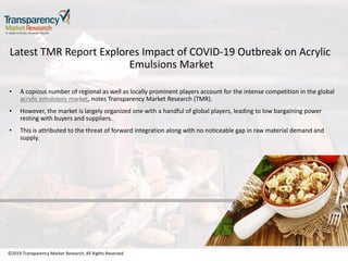 ©2019 Transparency Market Research, All Rights Reserved
Latest TMR Report Explores Impact of COVID-19 Outbreak on Acrylic
Emulsions Market
• A copious number of regional as well as locally prominent players account for the intense competition in the global
acrylic emulsions market, notes Transparency Market Research (TMR).
• However, the market is largely organized one with a handful of global players, leading to low bargaining power
resting with buyers and suppliers.
• This is attributed to the threat of forward integration along with no noticeable gap in raw material demand and
supply.
©2019 Transparency Market Research, All Rights Reserved
 