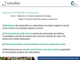Modo de Produção Biológico de Animais e de Produtos de Origem Animal
Regulamento (CE) Nº 834/2007 – Princípios Gerais
Título II – Objectivos e Princípios da Agricultura Biológica
Artigo 5º Princípios específicos aplicáveis à agricultura
c) Reciclagem dos desperdícios e subprodutos de origem vegetal e animal,
como insumos na produção vegetal e animal;
e) Preservação da saúde animal, através da estimulação das defesas
imunológicas naturais do animal, bem como da selecção de raças e de
práticas de criação adequadas;
g) Prática da produção animal adaptada ao local e adequada ao solo;
h) Observância de um elevado nível de bem-estar dos animais respeitando
as necessidades próprias de cada espécie;
 