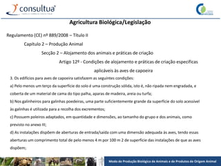 Modo de Produção Biológico de Animais e de Produtos de Origem Animal
Agricultura Biológica/Legislação
Regulamento (CE) nº 889/2008 – Título II
Capítulo 2 – Produção Animal
Secção 2 – Alojamento dos animais e práticas de criação
Artigo 12º - Condições de alojamento e práticas de criação especificas
aplicáveis às aves de capoeira
3. Os edifícios para aves de capoeira satisfazem as seguintes condições:
a) Pelo menos um terço da superfície do solo é uma construção sólida, isto é, não ripada nem engradada, e
coberta de um material de cama do tipo palha, aparas de madeira, areia ou turfa;
b) Nos galinheiros para galinhas poedeiras, uma parte suficientemente grande da superfície do solo acessível
às galinhas é utilizada para a recolha dos excrementos;
c) Possuem poleiros adaptados, em quantidade e dimensões, ao tamanho do grupo e dos animais, como
previsto no anexo III;
d) As instalações dispõem de aberturas de entrada/saída com uma dimensão adequada às aves, tendo essas
aberturas um comprimento total de pelo menos 4 m por 100 m 2 de superfície das instalações de que as aves
dispõem;
 
