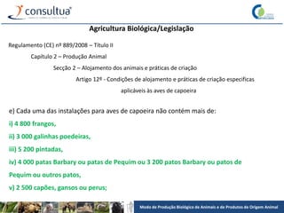 Modo de Produção Biológico de Animais e de Produtos de Origem Animal
Agricultura Biológica/Legislação
Regulamento (CE) nº 889/2008 – Título II
Capítulo 2 – Produção Animal
Secção 2 – Alojamento dos animais e práticas de criação
Artigo 12º - Condições de alojamento e práticas de criação especificas
aplicáveis às aves de capoeira
e) Cada uma das instalações para aves de capoeira não contém mais de:
i) 4 800 frangos,
ii) 3 000 galinhas poedeiras,
iii) 5 200 pintadas,
iv) 4 000 patas Barbary ou patas de Pequim ou 3 200 patos Barbary ou patos de
Pequim ou outros patos,
v) 2 500 capões, gansos ou perus;
 