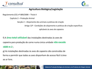Modo de Produção Biológico de Animais e de Produtos de Origem Animal
Agricultura Biológica/Legislação
Regulamento (CE) nº 889/2008 – Título II
Capítulo 2 – Produção Animal
Secção 2 – Alojamento dos animais e práticas de criação
Artigo 12º - Condições de alojamento e práticas de criação especificas
aplicáveis às aves de capoeira
f) A área total utilizável das instalações destinadas às aves de
capoeira para produção de carne numa única unidade não excede
1600 m 2 ;
g) As instalações destinadas às aves de capoeira são construídas de
forma a permitir que todas as aves disponham de acesso fácil à área
ao ar livre.
 