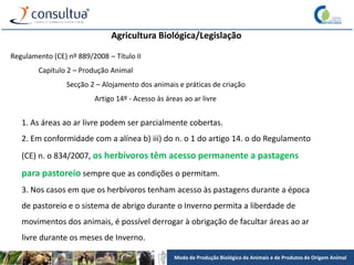 Modo de Produção Biológico de Animais e de Produtos de Origem Animal
Agricultura Biológica/Legislação
Regulamento (CE) nº 889/2008 – Título II
Capítulo 2 – Produção Animal
Secção 2 – Alojamento dos animais e práticas de criação
Artigo 14º - Acesso às áreas ao ar livre
1. As áreas ao ar livre podem ser parcialmente cobertas.
2. Em conformidade com a alínea b) iii) do n. o 1 do artigo 14. o do Regulamento
(CE) n. o 834/2007, os herbívoros têm acesso permanente a pastagens
para pastoreio sempre que as condições o permitam.
3. Nos casos em que os herbívoros tenham acesso às pastagens durante a época
de pastoreio e o sistema de abrigo durante o Inverno permita a liberdade de
movimentos dos animais, é possível derrogar à obrigação de facultar áreas ao ar
livre durante os meses de Inverno.
 