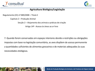 Modo de Produção Biológico de Animais e de Produtos de Origem Animal
Agricultura Biológica/Legislação
Regulamento (CE) nº 889/2008 – Título II
Capítulo 2 – Produção Animal
Secção 2 – Alojamento dos animais e práticas de criação
Artigo 14º - Acesso às áreas ao ar livre
7. Quando forem conservadas em espaços interiores devido a restrições ou obrigações
impostas com base na legislação comunitária, as aves dispõem de acesso permanente
a quantidades suficientes de alimentos grosseiros e de materiais adequados às suas
necessidades etológicas.
 
