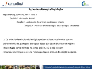 Modo de Produção Biológico de Animais e de Produtos de Origem Animal
Agricultura Biológica/Legislação
Regulamento (CE) nº 889/2008 – Título II
Capítulo 2 – Produção Animal
Secção 2 – Alojamento dos animais e práticas de criação
Artigo 17º - Produção animal biológica e não biológica simultânea
2. Os animais de criação não biológica podem utilizar anualmente, por um
período limitado, pastagens biológicas desde que sejam criados num regime
de produção como definido na alínea b) do n. o 3 e não estejam
simultaneamente presentes na mesma pastagem animais de criação biológica.
 