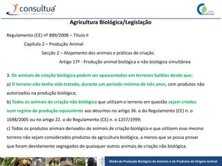 Modo de Produção Biológico de Animais e de Produtos de Origem Animal
Agricultura Biológica/Legislação
Regulamento (CE) nº 889/2008 – Título II
Capítulo 2 – Produção Animal
Secção 2 – Alojamento dos animais e práticas de criação
Artigo 17º - Produção animal biológica e não biológica simultânea
3. Os animais de criação biológica podem ser apascentados em terrenos baldios desde que:
a) O terreno não tenha sido tratado, durante um período mínimo de três anos, com produtos não
autorizados na produção biológica;
b) Todos os animais de criação não biológica que utilizam o terreno em questão sejam criados
num regime de produção equivalente aos descritos no artigo 36. o do Regulamento (CE) n. o
1698/2005 ou no artigo 22. o do Regulamento (CE) n. o 1257/1999;
c) Todos os produtos animais derivados de animais de criação biológica e que utilizem esse mesmo
terreno não sejam considerados produtos da agricultura biológica, a menos que se possa provar
que foram devidamente segregados de quaisquer outros animais de criação não biológica.
 