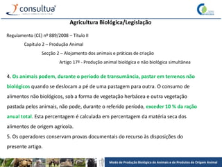 Modo de Produção Biológico de Animais e de Produtos de Origem Animal
Agricultura Biológica/Legislação
Regulamento (CE) nº 889/2008 – Título II
Capítulo 2 – Produção Animal
Secção 2 – Alojamento dos animais e práticas de criação
Artigo 17º - Produção animal biológica e não biológica simultânea
4. Os animais podem, durante o período de transumância, pastar em terrenos não
biológicos quando se deslocam a pé de uma pastagem para outra. O consumo de
alimentos não biológicos, sob a forma de vegetação herbácea e outra vegetação
pastada pelos animais, não pode, durante o referido período, exceder 10 % da ração
anual total. Esta percentagem é calculada em percentagem da matéria seca dos
alimentos de origem agrícola.
5. Os operadores conservam provas documentais do recurso às disposições do
presente artigo.
 