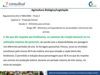 Modo de Produção Biológico de Animais e de Produtos de Origem Animal
Agricultura Biológica/Legislação
Regulamento (CE) nº 889/2008 – Título II
Capítulo 2 – Produção Animal
Secção 3 – Alimentos para animais
Artigo 20º - Alimentos correspondentes às necessidades nutricionais dos
animais
2. No que diz respeito aos herbívoros, os sistemas de criação baseiam-se na
utilização máxima do pastoreio, de acordo com a disponibilidade em pastagens
nos diferentes períodos do ano. As forragens grosseiras, frescas, secas ou ensiladas
constituem pelo menos 60 % da matéria seca que compõe a ração diária dos
herbívoros. É permitida a redução dessa percentagem para 50 % no que diz respeito
aos animais em produção leiteira, durante um período máximo de três meses, no
início da lactação.
 