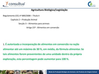 Modo de Produção Biológico de Animais e de Produtos de Origem Animal
Agricultura Biológica/Legislação
Regulamento (CE) nº 889/2008 – Título II
Capítulo 2 – Produção Animal
Secção 3 – Alimentos para animais
Artigo 21º - Alimentos em conversão
1. É autorizada a incorporação de alimentos em conversão na ração
alimentar até um máximo de 30 %, em média, da fórmula alimentar. Se
tais alimentos forem provenientes de uma unidade dentro da própria
exploração, esta percentagem pode aumentar para 100 %.
 