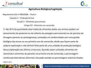 Modo de Produção Biológico de Animais e de Produtos de Origem Animal
Agricultura Biológica/Legislação
Regulamento (CE) nº 889/2008 – Título II
Capítulo 2 – Produção Animal
Secção 3 – Alimentos para animais
Artigo 21º - Alimentos em conversão
2. Até 20 % da quantidade total média de alimentos dados aos animais podem ser
provenientes do pastoreio ou da colheita de pastagens permanentes ou de parcelas de
forragens perenes ou proteaginosas, semeadas em conformidade com uma gestão
biológica das terras no seu primeiro ano de conversão, desde que façam parte da
própria exploração e não tenham feito parte de uma unidade de produção biológica
dessa exploração nos últimos cinco anos. Quando sejam utilizados alimentos em
conversão e alimentos de parcelas no primeiro ano de conversão, a percentagem
combinada total desses alimentos não pode exceder as percentagens máximas fixadas
no n. o 1.
 