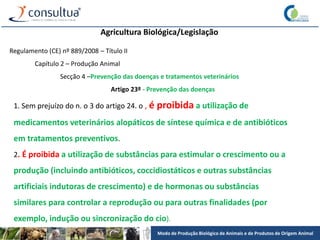 Modo de Produção Biológico de Animais e de Produtos de Origem Animal
Agricultura Biológica/Legislação
Regulamento (CE) nº 889/2008 – Título II
Capítulo 2 – Produção Animal
Secção 4 –Prevenção das doenças e tratamentos veterinários
Artigo 23º - Prevenção das doenças
1. Sem prejuízo do n. o 3 do artigo 24. o , é proibida a utilização de
medicamentos veterinários alopáticos de síntese química e de antibióticos
em tratamentos preventivos.
2. É proibida a utilização de substâncias para estimular o crescimento ou a
produção (incluindo antibióticos, coccidiostáticos e outras substâncias
artificiais indutoras de crescimento) e de hormonas ou substâncias
similares para controlar a reprodução ou para outras finalidades (por
exemplo, indução ou sincronização do cio).
 