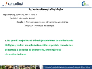 Modo de Produção Biológico de Animais e de Produtos de Origem Animal
Agricultura Biológica/Legislação
Regulamento (CE) nº 889/2008 – Título II
Capítulo 2 – Produção Animal
Secção 4 –Prevenção das doenças e tratamentos veterinários
Artigo 23º - Prevenção das doenças
3. No que diz respeito aos animais provenientes de unidades não
biológicas, podem ser aplicáveis medidas especiais, como testes
de rastreio e períodos de quarentena, em função das
circunstâncias locais
 