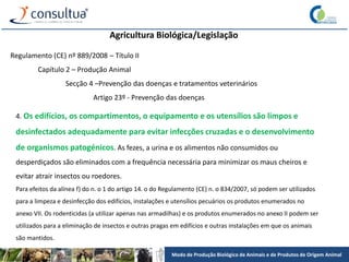 Modo de Produção Biológico de Animais e de Produtos de Origem Animal
Agricultura Biológica/Legislação
Regulamento (CE) nº 889/2008 – Título II
Capítulo 2 – Produção Animal
Secção 4 –Prevenção das doenças e tratamentos veterinários
Artigo 23º - Prevenção das doenças
4. Os edifícios, os compartimentos, o equipamento e os utensílios são limpos e
desinfectados adequadamente para evitar infecções cruzadas e o desenvolvimento
de organismos patogénicos. As fezes, a urina e os alimentos não consumidos ou
desperdiçados são eliminados com a frequência necessária para minimizar os maus cheiros e
evitar atrair insectos ou roedores.
Para efeitos da alínea f) do n. o 1 do artigo 14. o do Regulamento (CE) n. o 834/2007, só podem ser utilizados
para a limpeza e desinfecção dos edifícios, instalações e utensílios pecuários os produtos enumerados no
anexo VII. Os rodenticidas (a utilizar apenas nas armadilhas) e os produtos enumerados no anexo II podem ser
utilizados para a eliminação de insectos e outras pragas em edifícios e outras instalações em que os animais
são mantidos.
 