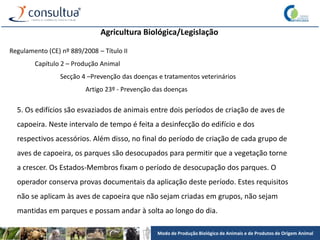 Modo de Produção Biológico de Animais e de Produtos de Origem Animal
Agricultura Biológica/Legislação
Regulamento (CE) nº 889/2008 – Título II
Capítulo 2 – Produção Animal
Secção 4 –Prevenção das doenças e tratamentos veterinários
Artigo 23º - Prevenção das doenças
5. Os edifícios são esvaziados de animais entre dois períodos de criação de aves de
capoeira. Neste intervalo de tempo é feita a desinfecção do edifício e dos
respectivos acessórios. Além disso, no final do período de criação de cada grupo de
aves de capoeira, os parques são desocupados para permitir que a vegetação torne
a crescer. Os Estados-Membros fixam o período de desocupação dos parques. O
operador conserva provas documentais da aplicação deste período. Estes requisitos
não se aplicam às aves de capoeira que não sejam criadas em grupos, não sejam
mantidas em parques e possam andar à solta ao longo do dia.
 