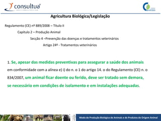 Modo de Produção Biológico de Animais e de Produtos de Origem Animal
Agricultura Biológica/Legislação
Regulamento (CE) nº 889/2008 – Título II
Capítulo 2 – Produção Animal
Secção 4 –Prevenção das doenças e tratamentos veterinários
Artigo 24º - Tratamentos veterinários
1. Se, apesar das medidas preventivas para assegurar a saúde dos animais
em conformidade com a alínea e) i) do n. o 1 do artigo 14. o do Regulamento (CE) n. o
834/2007, um animal ficar doente ou ferido, deve ser tratado sem demora,
se necessário em condições de isolamento e em instalações adequadas.
 