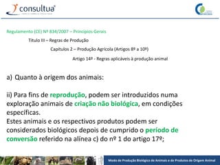 Modo de Produção Biológico de Animais e de Produtos de Origem Animal
Regulamento (CE) Nº 834/2007 – Princípios Gerais
Título III – Regras de Produção
Capítulos 2 – Produção Agrícola (Artigos 8º a 10º)
Artigo 14º - Regras aplicáveis à produção animal
a) Quanto à origem dos animais:
ii) Para fins de reprodução, podem ser introduzidos numa
exploração animais de criação não biológica, em condições
específicas.
Estes animais e os respectivos produtos podem ser
considerados biológicos depois de cumprido o período de
conversão referido na alínea c) do nº 1 do artigo 17º;
 