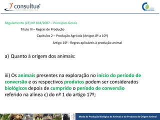 Modo de Produção Biológico de Animais e de Produtos de Origem Animal
Regulamento (CE) Nº 834/2007 – Princípios Gerais
Título III – Regras de Produção
Capítulos 2 – Produção Agrícola (Artigos 8º a 10º)
Artigo 14º - Regras aplicáveis à produção animal
a) Quanto à origem dos animais:
iii) Os animais presentes na exploração no início do período de
conversão e os respectivos produtos podem ser considerados
biológicos depois de cumprido o período de conversão
referido na alínea c) do nº 1 do artigo 17º;
 