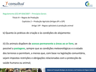 Modo de Produção Biológico de Animais e de Produtos de Origem Animal
Regulamento (CE) Nº 834/2007 – Princípios Gerais
Título III – Regras de Produção
Capítulos 2 – Produção Agrícola (Artigos 8º a 10º)
Artigo 14º - Regras aplicáveis à produção animal
b) Quanto às práticas de criação e às condições de alojamento:
iii) Os animais dispõem de acesso permanente a áreas ao ar livre, se
possível a pastagens, sempre que as condições meteorológicas e o estado
dos terrenos o permitam, a menos que, com base na legislação comunitária,
sejam impostas restrições e obrigações relacionadas com a protecção da
saúde humana ou animal;
 