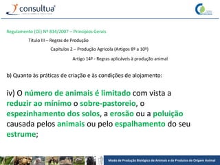 Modo de Produção Biológico de Animais e de Produtos de Origem Animal
Regulamento (CE) Nº 834/2007 – Princípios Gerais
Título III – Regras de Produção
Capítulos 2 – Produção Agrícola (Artigos 8º a 10º)
Artigo 14º - Regras aplicáveis à produção animal
b) Quanto às práticas de criação e às condições de alojamento:
iv) O número de animais é limitado com vista a
reduzir ao mínimo o sobre-pastoreio, o
espezinhamento dos solos, a erosão ou a poluição
causada pelos animais ou pelo espalhamento do seu
estrume;
 