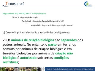 Modo de Produção Biológico de Animais e de Produtos de Origem Animal
Regulamento (CE) Nº 834/2007 – Princípios Gerais
Título III – Regras de Produção
Capítulos 2 – Produção Agrícola (Artigos 8º a 10º)
Artigo 14º - Regras aplicáveis à produção animal
b) Quanto às práticas de criação e às condições de alojamento:
v) Os animais de criação biológica são separados dos
outros animais. No entanto, o pasto em terrenos
comuns por animais de criação biológica e em
terrenos biológicos por animais de criação não
biológica é autorizado sob certas condições
restritivas;
 