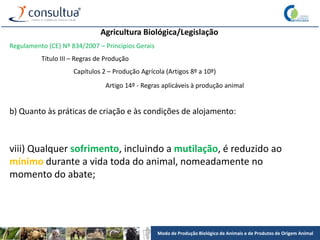 Modo de Produção Biológico de Animais e de Produtos de Origem Animal
Agricultura Biológica/Legislação
Regulamento (CE) Nº 834/2007 – Princípios Gerais
Título III – Regras de Produção
Capítulos 2 – Produção Agrícola (Artigos 8º a 10º)
Artigo 14º - Regras aplicáveis à produção animal
b) Quanto às práticas de criação e às condições de alojamento:
viii) Qualquer sofrimento, incluindo a mutilação, é reduzido ao
mínimo durante a vida toda do animal, nomeadamente no
momento do abate;
 