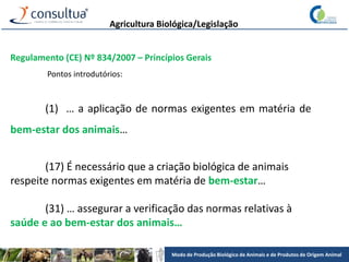 Modo de Produção Biológico de Animais e de Produtos de Origem Animal
Agricultura Biológica/Legislação
Regulamento (CE) Nº 834/2007 – Princípios Gerais
Pontos introdutórios:
(1) … a aplicação de normas exigentes em matéria de
bem-estar dos animais…
(17) É necessário que a criação biológica de animais
respeite normas exigentes em matéria de bem-estar…
(31) … assegurar a verificação das normas relativas à
saúde e ao bem-estar dos animais…
 