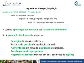 Modo de Produção Biológico de Animais e de Produtos de Origem Animal
Agricultura Biológica/Legislação
Regulamento (CE) Nº 834/2007 – Princípios Gerais
Título III – Regras de Produção
Capítulos 2 – Produção Agrícola (Artigos 8º a 10º)
Artigo 14º - Regras aplicáveis à produção animal
e) Quanto à prevenção das doenças e aos tratamentos veterinários:
i) A prevenção das doenças baseia-se na:
Selecção de raças e estirpes,
Práticas de gestão da produção animal,
Alimentação de elevada qualidade e exercício,
Encabeçamento apropriado
Alojamento adequado mantido em boas condições de higiene;
 