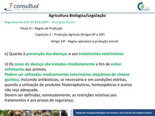 Modo de Produção Biológico de Animais e de Produtos de Origem Animal
Agricultura Biológica/Legislação
Regulamento (CE) Nº 834/2007 – Princípios Gerais
Título III – Regras de Produção
Capítulos 2 – Produção Agrícola (Artigos 8º a 10º)
Artigo 14º - Regras aplicáveis à produção animal
e) Quanto à prevenção das doenças e aos tratamentos veterinários:
ii) Os casos de doença são tratados imediatamente a fim de evitar
sofrimento aos animais.
Podem ser utilizados medicamentos veterinários alopáticos de síntese
química, incluindo antibióticos, se necessário e em condições estritas,
quando a utilização de produtos fitoterapêuticos, homeopáticos e outros
não seja adequada.
Devem ser definidas, nomeadamente, as restrições relativas aos
tratamentos e aos prazos de segurança;
 