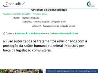 Modo de Produção Biológico de Animais e de Produtos de Origem Animal
Agricultura Biológica/Legislação
Regulamento (CE) Nº 834/2007 – Princípios Gerais
Título III – Regras de Produção
Capítulos 2 – Produção Agrícola (Artigos 8º a 10º)
Artigo 14º - Regras aplicáveis à produção animal
e) Quanto à prevenção das doenças e aos tratamentos veterinários:
iv) São autorizados os tratamentos relacionados com a
protecção da saúde humana ou animal impostos por
força da legislação comunitária;
 