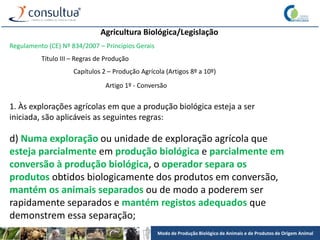 Modo de Produção Biológico de Animais e de Produtos de Origem Animal
Agricultura Biológica/Legislação
Regulamento (CE) Nº 834/2007 – Princípios Gerais
Título III – Regras de Produção
Capítulos 2 – Produção Agrícola (Artigos 8º a 10º)
Artigo 1º - Conversão
1. Às explorações agrícolas em que a produção biológica esteja a ser
iniciada, são aplicáveis as seguintes regras:
d) Numa exploração ou unidade de exploração agrícola que
esteja parcialmente em produção biológica e parcialmente em
conversão à produção biológica, o operador separa os
produtos obtidos biologicamente dos produtos em conversão,
mantém os animais separados ou de modo a poderem ser
rapidamente separados e mantém registos adequados que
demonstrem essa separação;
 