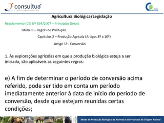 Modo de Produção Biológico de Animais e de Produtos de Origem Animal
Agricultura Biológica/Legislação
Regulamento (CE) Nº 834/2007 – Princípios Gerais
Título III – Regras de Produção
Capítulos 2 – Produção Agrícola (Artigos 8º a 10º)
Artigo 1º - Conversão
1. Às explorações agrícolas em que a produção biológica esteja a ser
iniciada, são aplicáveis as seguintes regras:
e) A fim de determinar o período de conversão acima
referido, pode ser tido em conta um período
imediatamente anterior à data de início do período de
conversão, desde que estejam reunidas certas
condições;
 