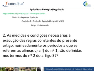 Modo de Produção Biológico de Animais e de Produtos de Origem Animal
Agricultura Biológica/Legislação
Regulamento (CE) Nº 834/2007 – Princípios Gerais
Título III – Regras de Produção
Capítulos 2 – Produção Agrícola (Artigos 8º a 10º)
Artigo 1º - Conversão
2. As medidas e condições necessárias à
execução das regras constantes do presente
artigo, nomeadamente os períodos a que se
referem as alíneas c) a f) do nº 1, são definidas
nos termos do nº 2 do artigo 37º
 