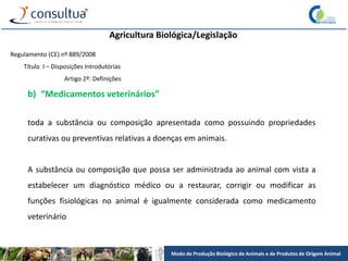 Modo de Produção Biológico de Animais e de Produtos de Origem Animal
Agricultura Biológica/Legislação
Regulamento (CE) nº 889/2008
Título I – Disposições Introdutórias
Artigo 2º: Definições
b) “Medicamentos veterinários”
toda a substância ou composição apresentada como possuindo propriedades
curativas ou preventivas relativas a doenças em animais.
A substância ou composição que possa ser administrada ao animal com vista a
estabelecer um diagnóstico médico ou a restaurar, corrigir ou modificar as
funções fisiológicas no animal é igualmente considerada como medicamento
veterinário
 