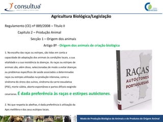 Modo de Produção Biológico de Animais e de Produtos de Origem Animal
Agricultura Biológica/Legislação
Regulamento (CE) nº 889/2008 – Título II
Capítulo 2 – Produção Animal
Secção 1 – Origem dos animais
Artigo 8º - Origem dos animais de criação biológica
1. Na escolha das raças ou estirpes, são tidas em conta a
capacidade de adaptação dos animais às condições locais, a sua
vitalidade e a sua resistência às doenças. As raças ou estirpes de
animais são, além disso, seleccionadas de modo a evitar doenças
ou problemas específicos de saúde associados a determinadas
raças ou estirpes utilizadas na produção intensiva, como a
síndroma do stress dos suínos, síndroma da carne exsudativa
(PSE), morte súbita, aborto espontâneo e partos difíceis exigindo
cesarianas. É dada preferência às raças e estirpes autóctones.
2. No que respeita às abelhas, é dada preferência à utilização da
Apis mellifera e dos seus ecótipos locais.
 