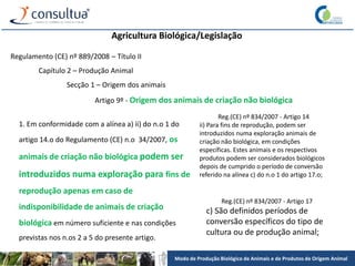 Modo de Produção Biológico de Animais e de Produtos de Origem Animal
Agricultura Biológica/Legislação
Regulamento (CE) nº 889/2008 – Título II
Capítulo 2 – Produção Animal
Secção 1 – Origem dos animais
Artigo 9º - Origem dos animais de criação não biológica
1. Em conformidade com a alínea a) ii) do n.o 1 do
artigo 14.o do Regulamento (CE) n.o 34/2007, os
animais de criação não biológica podem ser
introduzidos numa exploração para fins de
reprodução apenas em caso de
indisponibilidade de animais de criação
biológica em número suficiente e nas condições
previstas nos n.os 2 a 5 do presente artigo.
Reg.(CE) nº 834/2007 - Artigo 14
ii) Para fins de reprodução, podem ser
introduzidos numa exploração animais de
criação não biológica, em condições
específicas. Estes animais e os respectivos
produtos podem ser considerados biológicos
depois de cumprido o período de conversão
referido na alínea c) do n.o 1 do artigo 17.o;
Reg.(CE) nº 834/2007 - Artigo 17
c) São definidos períodos de
conversão específicos do tipo de
cultura ou de produção animal;
 