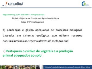 Modo de Produção Biológico de Animais e de Produtos de Origem Animal
Regulamento (CE) Nº 834/2007 – Princípios Gerais
Título II – Objectivos e Princípios da Agricultura Biológica
Artigo 4º (Princípios gerais)
a) Concepção e gestão adequadas de processos biológicos
baseados em sistemas ecológicos que utilizem recursos
naturais internos ao sistema através de métodos que:
ii) Pratiquem o cultivo de vegetais e a produção
animal adequados ao solo;
 