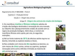 Modo de Produção Biológico de Animais e de Produtos de Origem Animal
Agricultura Biológica/Legislação
Regulamento (CE) nº 889/2008 – Título II
Capítulo 2 – Produção Animal
Secção 1 – Origem dos animais
Artigo 9º - Origem dos animais de criação não biológica
3. Os mamíferos machos e fêmeas nulíparas adultos de
criação não biológica destinados à renovação de uma manada
ou rebanho são subsequentemente criados de acordo com as
regras da produção biológica. Além disso, o número de
mamíferos fêmeas está sujeito, por ano, às seguintes
restrições:
a) Até ao limite máximo de 10 % do efectivo adulto equino ou
bovino, incluindo as espécies bubalus e bison,
b) Nas unidades com menos de dez equídeos ou bovinos, ou
com menos de cinco suínos, ovinos ou caprinos, qualquer
renovação como acima referida é limitada ao máximo de
um animal por ano.
 