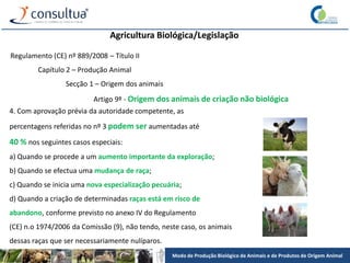 Modo de Produção Biológico de Animais e de Produtos de Origem Animal
Agricultura Biológica/Legislação
Regulamento (CE) nº 889/2008 – Título II
Capítulo 2 – Produção Animal
Secção 1 – Origem dos animais
Artigo 9º - Origem dos animais de criação não biológica
4. Com aprovação prévia da autoridade competente, as
percentagens referidas no nº 3 podem ser aumentadas até
40 % nos seguintes casos especiais:
a) Quando se procede a um aumento importante da exploração;
b) Quando se efectua uma mudança de raça;
c) Quando se inicia uma nova especialização pecuária;
d) Quando a criação de determinadas raças está em risco de
abandono, conforme previsto no anexo IV do Regulamento
(CE) n.o 1974/2006 da Comissão (9), não tendo, neste caso, os animais
dessas raças que ser necessariamente nulíparos.
 