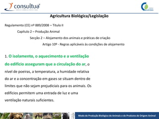 Modo de Produção Biológico de Animais e de Produtos de Origem Animal
Agricultura Biológica/Legislação
Regulamento (CE) nº 889/2008 – Título II
Capítulo 2 – Produção Animal
Secção 2 – Alojamento dos animais e práticas de criação
Artigo 10º - Regras aplicáveis às condições de alojamento
1. O isolamento, o aquecimento e a ventilação
do edifício asseguram que a circulação do ar, o
nível de poeiras, a temperatura, a humidade relativa
do ar e a concentração em gases se situam dentro de
limites que não sejam prejudiciais para os animais. Os
edifícios permitem uma entrada de luz e uma
ventilação naturais suficientes.
 