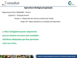 Modo de Produção Biológico de Animais e de Produtos de Origem Animal
Agricultura Biológica/Legislação
Regulamento (CE) nº 889/2008 – Título II
Capítulo 2 – Produção Animal
Secção 2 – Alojamento dos animais e práticas de criação
Artigo 10º - Regras aplicáveis às condições de alojamento
2. Não é obrigatório prever alojamento
para os animais em zonas com condições
climáticas adequadas que lhes permitam
viver ao ar livre.
 