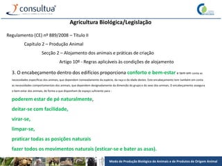 Modo de Produção Biológico de Animais e de Produtos de Origem Animal
Agricultura Biológica/Legislação
Regulamento (CE) nº 889/2008 – Título II
Capítulo 2 – Produção Animal
Secção 2 – Alojamento dos animais e práticas de criação
Artigo 10º - Regras aplicáveis às condições de alojamento
3. O encabeçamento dentro dos edifícios proporciona conforto e bem-estar e tem em conta as
necessidades específicas dos animais, que dependem nomeadamente da espécie, da raça e da idade destes. Este encabeçamento tem também em conta
as necessidades comportamentais dos animais, que dependem designadamente da dimensão do grupo e do sexo dos animais. O encabeçamento assegura
o bem-estar dos animais, de forma a que disponham de espaço suficiente para :
poderem estar de pé naturalmente,
deitar-se com facilidade,
virar-se,
limpar-se,
praticar todas as posições naturais
fazer todos os movimentos naturais (esticar-se e bater as asas).
 