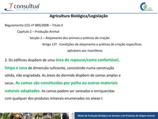 Modo de Produção Biológico de Animais e de Produtos de Origem Animal
Agricultura Biológica/Legislação
Regulamento (CE) nº 889/2008 – Título II
Capítulo 2 – Produção Animal
Secção 2 – Alojamento dos animais e práticas de criação
Artigo 11º - Condições de alojamento e práticas de criação especificas
aplicáveis aos mamíferos
2. Os edifícios dispõem de uma área de repouso/cama confortável,
limpa e seca de dimensão suficiente, consistindo numa construção
sólida, não engradada. As áreas de dormida dispõem de camas amplas e
secas. As camas são constituídas por palha ou outros materiais
naturais adaptados. As camas podem ser saneadas e enriquecidas
com qualquer dos produtos minerais enumerados no anexo I.
 