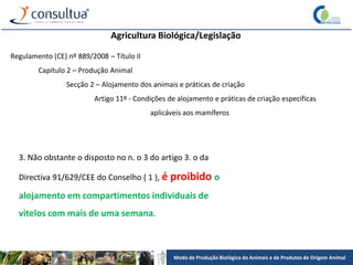 Modo de Produção Biológico de Animais e de Produtos de Origem Animal
Agricultura Biológica/Legislação
Regulamento (CE) nº 889/2008 – Título II
Capítulo 2 – Produção Animal
Secção 2 – Alojamento dos animais e práticas de criação
Artigo 11º - Condições de alojamento e práticas de criação especificas
aplicáveis aos mamíferos
3. Não obstante o disposto no n. o 3 do artigo 3. o da
Directiva 91/629/CEE do Conselho ( 1 ), é proibido o
alojamento em compartimentos individuais de
vitelos com mais de uma semana.
 