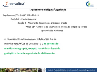 Modo de Produção Biológico de Animais e de Produtos de Origem Animal
Agricultura Biológica/Legislação
Regulamento (CE) nº 889/2008 – Título II
Capítulo 2 – Produção Animal
Secção 2 – Alojamento dos animais e práticas de criação
Artigo 11º - Condições de alojamento e práticas de criação especificas
aplicáveis aos mamíferos
4. Não obstante o disposto no n. o 8 do artigo 3. o da
Directiva 91/630/CEE do Conselho ( 2 ), as porcas são
mantidas em grupos, excepto nas últimas fases da
gestação e durante o período de aleitamento.
 